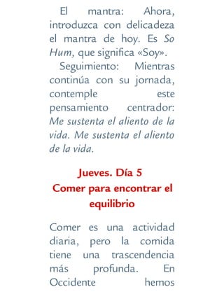El mantra: Ahora,
introduzca con delicadeza
el mantra de hoy. Es So
Hum, que significa «Soy».
Seguimiento: Mientras
continúa con su jornada,
contemple este
pensamiento centrador:
Me sustenta el aliento de la
vida. Me sustenta el aliento
de la vida.
Jueves. Día 5
Comer para encontrar el
equilibrio
Comer es una actividad
diaria, pero la comida
tiene una trascendencia
más profunda. En
Occidente hemos
 
