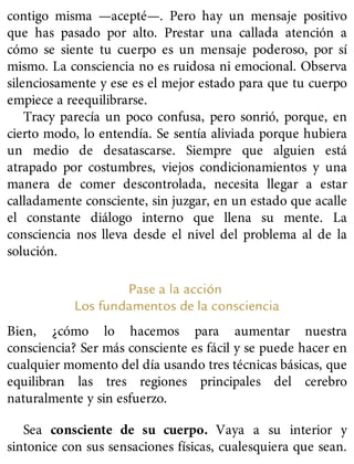 contigo misma —acepté—. Pero hay un mensaje positivo
que has pasado por alto. Prestar una callada atención a
cómo se siente tu cuerpo es un mensaje poderoso, por sí
mismo. La consciencia no es ruidosa ni emocional. Observa
silenciosamente y ese es el mejor estado para que tu cuerpo
empiece a reequilibrarse.
Tracy parecía un poco confusa, pero sonrió, porque, en
cierto modo, lo entendía. Se sentía aliviada porque hubiera
un medio de desatascarse. Siempre que alguien está
atrapado por costumbres, viejos condicionamientos y una
manera de comer descontrolada, necesita llegar a estar
calladamente consciente, sin juzgar, en un estado que acalle
el constante diálogo interno que llena su mente. La
consciencia nos lleva desde el nivel del problema al de la
solución.
Pase a la acción
Los fundamentos de la consciencia
Bien, ¿cómo lo hacemos para aumentar nuestra
consciencia? Ser más consciente es fácil y se puede hacer en
cualquier momento del día usando tres técnicas básicas, que
equilibran las tres regiones principales del cerebro
naturalmente y sin esfuerzo.
Sea consciente de su cuerpo. Vaya a su interior y
sintonice con sus sensaciones físicas, cualesquiera que sean.
 