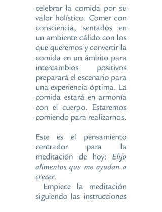 celebrar la comida por su
valor holístico. Comer con
consciencia, sentados en
un ambiente cálido con los
que queremos y convertir la
comida en un ámbito para
intercambios positivos
preparará el escenario para
una experiencia óptima. La
comida estará en armonía
con el cuerpo. Estaremos
comiendo para realizarnos.
Este es el pensamiento
centrador para la
meditación de hoy: Elijo
alimentos que me ayudan a
crecer.
Empiece la meditación
siguiendo las instrucciones
 