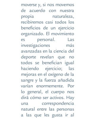 moverse y, si nos movemos
de acuerdo con nuestra
propia naturaleza,
recibiremos casi todos los
beneficios de un ejercicio
organizado. El movimiento
es personal. Las
investigaciones más
avanzadas en la ciencia del
deporte revelan que no
todos se benefician igual
haciendo ejercicio; las
mejoras en el oxígeno de la
sangre y la fuerza añadida
varían enormemente. Por
lo general, el cuerpo nos
dirá cómo ser activos. Hay
una correspondencia
natural entre las personas
a las que les gusta ir al
 
