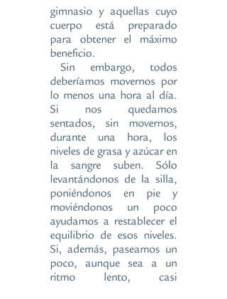 gimnasio y aquellas cuyo
cuerpo está preparado
para obtener el máximo
beneficio.
Sin embargo, todos
deberíamos movernos por
lo menos una hora al día.
Si nos quedamos
sentados, sin movernos,
durante una hora, los
niveles de grasa y azúcar en
la sangre suben. Sólo
levantándonos de la silla,
poniéndonos en pie y
moviéndonos un poco
ayudamos a restablecer el
equilibrio de esos niveles.
Si, además, paseamos un
poco, aunque sea a un
ritmo lento, casi
 