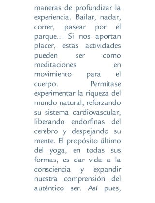 maneras de profundizar la
experiencia. Bailar, nadar,
correr, pasear por el
parque... Si nos aportan
placer, estas actividades
pueden ser como
meditaciones en
movimiento para el
cuerpo. Permítase
experimentar la riqueza del
mundo natural, reforzando
su sistema cardiovascular,
liberando endorfinas del
cerebro y despejando su
mente. El propósito último
del yoga, en todas sus
formas, es dar vida a la
consciencia y expandir
nuestra comprensión del
auténtico ser. Así pues,
 