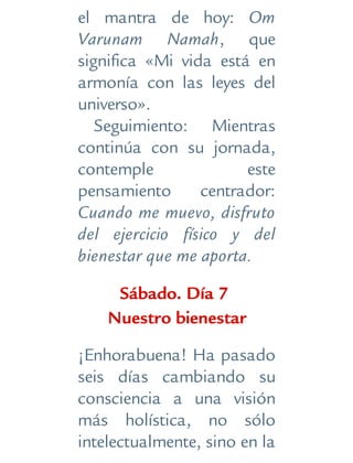 el mantra de hoy: Om
Varunam Namah, que
significa «Mi vida está en
armonía con las leyes del
universo».
Seguimiento: Mientras
continúa con su jornada,
contemple este
pensamiento centrador:
Cuando me muevo, disfruto
del ejercicio físico y del
bienestar que me aporta.
Sábado. Día 7
Nuestro bienestar
¡Enhorabuena! Ha pasado
seis días cambiando su
consciencia a una visión
más holística, no sólo
intelectualmente, sino en la
 