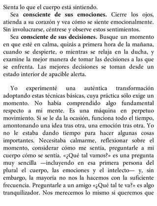 Sienta lo que el cuerpo está sintiendo.
Sea consciente de sus emociones. Cierre los ojos,
atienda a su corazón y vea cómo se siente emocionalmente.
Sin involucrarse, céntrese y observe estos sentimientos.
Sea consciente de sus decisiones. Busque un momento
en que esté en calma, quizás a primera hora de la mañana,
cuando se despierte, o mientras se relaja en la ducha, y
examine la mejor manera de tomar las decisiones a las que
se enfrenta. Las mejores decisiones se toman desde un
estado interior de apacible alerta.
Yo experimenté una auténtica transformación
adoptando estas técnicas básicas, cuya práctica sólo exige un
momento. No había comprendido algo fundamental
respecto a mi mente. Es una máquina en perpetuo
movimiento. Si se le da la ocasión, funciona todo el tiempo,
amontonando una idea tras otra, una emoción tras otra. Yo
no le estaba dando tiempo para hacer algunas cosas
importantes. Necesitaba calmarme, reflexionar sobre el
momento, considerar cómo me sentía, preguntarle a mi
cuerpo cómo se sentía. «¿Qué tal vamos?» es una pregunta
muy sencilla —incluyendo en esa primera persona del
plural el cuerpo, las emociones y el intelecto— y, sin
embargo, la mayoría no nos la hacemos con la suficiente
frecuencia. Preguntarle a un amigo «¿Qué tal te va?» es algo
tranquilizador. Nos merecemos lo mismo si queremos que
 