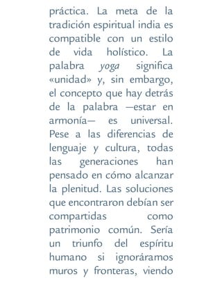 práctica. La meta de la
tradición espiritual india es
compatible con un estilo
de vida holístico. La
palabra yoga significa
«unidad» y, sin embargo,
el concepto que hay detrás
de la palabra —estar en
armonía— es universal.
Pese a las diferencias de
lenguaje y cultura, todas
las generaciones han
pensado en cómo alcanzar
la plenitud. Las soluciones
que encontraron debían ser
compartidas como
patrimonio común. Sería
un triunfo del espíritu
humano si ignoráramos
muros y fronteras, viendo
 