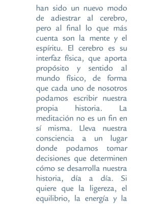 han sido un nuevo modo
de adiestrar al cerebro,
pero al final lo que más
cuenta son la mente y el
espíritu. El cerebro es su
interfaz física, que aporta
propósito y sentido al
mundo físico, de forma
que cada uno de nosotros
podamos escribir nuestra
propia historia. La
meditación no es un fin en
sí misma. Lleva nuestra
consciencia a un lugar
donde podamos tomar
decisiones que determinen
cómo se desarrolla nuestra
historia, día a día. Si
quiere que la ligereza, el
equilibrio, la energía y la
 