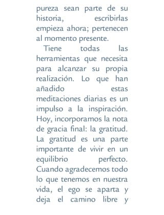 pureza sean parte de su
historia, escribirlas
empieza ahora; pertenecen
al momento presente.
Tiene todas las
herramientas que necesita
para alcanzar su propia
realización. Lo que han
añadido estas
meditaciones diarias es un
impulso a la inspiración.
Hoy, incorporamos la nota
de gracia final: la gratitud.
La gratitud es una parte
importante de vivir en un
equilibrio perfecto.
Cuando agradecemos todo
lo que tenemos en nuestra
vida, el ego se aparta y
deja el camino libre y
 