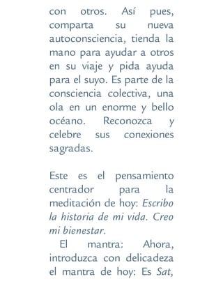 con otros. Así pues,
comparta su nueva
autoconsciencia, tienda la
mano para ayudar a otros
en su viaje y pida ayuda
para el suyo. Es parte de la
consciencia colectiva, una
ola en un enorme y bello
océano. Reconozca y
celebre sus conexiones
sagradas.
Este es el pensamiento
centrador para la
meditación de hoy: Escribo
la historia de mi vida. Creo
mi bienestar.
El mantra: Ahora,
introduzca con delicadeza
el mantra de hoy: Es Sat,
 