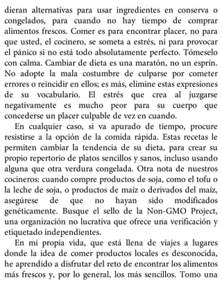 dieran alternativas para usar ingredientes en conserva o
congelados, para cuando no hay tiempo de comprar
alimentos frescos. Comer es para encontrar placer, no para
que usted, el cocinero, se someta a estrés, ni para provocar
el pánico si no está todo absolutamente perfecto. Tómeselo
con calma. Cambiar de dieta es una maratón, no un esprín.
No adopte la mala costumbre de culparse por cometer
errores o reincidir en ellos; es más, elimine estas expresiones
de su vocabulario. El estrés que crea al juzgarse
negativamente es mucho peor para su cuerpo que
concederse un placer culpable de vez en cuando.
En cualquier caso, si va apurado de tiempo, procure
resistirse a la opción de la comida rápida. Estas recetas le
permiten cambiar la tendencia de su dieta, para crear su
propio repertorio de platos sencillos y sanos, incluso usando
alguna que otra verdura congelada. Otra nota de nuestros
cocineros: cuando compre productos de soja, como el tofu o
la leche de soja, o productos de maíz o derivados del maíz,
asegúrese de que no hayan sido modificados
genéticamente. Busque el sello de la Non-GMO Project,
una organización no lucrativa que ofrece una verificación y
etiquetado independientes.
En mi propia vida, que está llena de viajes a lugares
donde la idea de comer productos locales es desconocida,
he aprendido a disfrutar del reto de encontrar los alimentos
más frescos y, por lo general, los más sencillos. Tomo una
 
