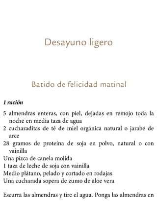Desayuno ligero
Batido de felicidad matinal
1 ración
5 almendras enteras, con piel, dejadas en remojo toda la
noche en media taza de agua
2 cucharaditas de té de miel orgánica natural o jarabe de
arce
28 gramos de proteína de soja en polvo, natural o con
vainilla
Una pizca de canela molida
1 taza de leche de soja con vainilla
Medio plátano, pelado y cortado en rodajas
Una cucharada sopera de zumo de aloe vera
Escurra las almendras y tire el agua. Ponga las almendras en
 