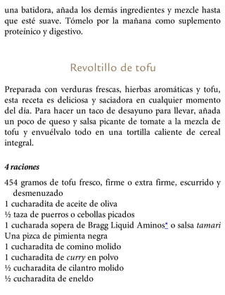 una batidora, añada los demás ingredientes y mezcle hasta
que esté suave. Tómelo por la mañana como suplemento
proteínico y digestivo.
Revoltillo de tofu
Preparada con verduras frescas, hierbas aromáticas y tofu,
esta receta es deliciosa y saciadora en cualquier momento
del día. Para hacer un taco de desayuno para llevar, añada
un poco de queso y salsa picante de tomate a la mezcla de
tofu y envuélvalo todo en una tortilla caliente de cereal
integral.
4 raciones
454 gramos de tofu fresco, firme o extra firme, escurrido y
desmenuzado
1 cucharadita de aceite de oliva
½ taza de puerros o cebollas picados
1 cucharada sopera de Bragg Liquid Aminos* o salsa tamari
Una pizca de pimienta negra
1 cucharadita de comino molido
1 cucharadita de curry en polvo
½ cucharadita de cilantro molido
½ cucharadita de eneldo
 