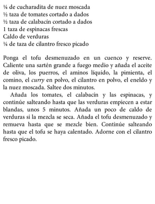 ¼ de cucharadita de nuez moscada
½ taza de tomates cortado a dados
½ taza de calabacín cortado a dados
1 taza de espinacas frescas
Caldo de verduras
¼ de taza de cilantro fresco picado
Ponga el tofu desmenuzado en un cuenco y reserve.
Caliente una sartén grande a fuego medio y añada el aceite
de oliva, los puerros, el aminos líquido, la pimienta, el
comino, el curry en polvo, el cilantro en polvo, el eneldo y
la nuez moscada. Saltee dos minutos.
Añada los tomates, el calabacín y las espinacas, y
continúe salteando hasta que las verduras empiecen a estar
blandas, unos 5 minutos. Añada un poco de caldo de
verduras si la mezcla se seca. Añada el tofu desmenuzado y
remueva hasta que se mezcle bien. Continúe salteando
hasta que el tofu se haya calentado. Adorne con el cilantro
fresco picado.
 