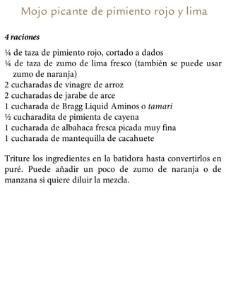 Mojo picante de pimiento rojo y lima
4 raciones
¼ de taza de pimiento rojo, cortado a dados
¼ de taza de zumo de lima fresco (también se puede usar
zumo de naranja)
2 cucharadas de vinagre de arroz
2 cucharadas de jarabe de arce
1 cucharada de Bragg Liquid Aminos o tamari
½ cucharadita de pimienta de cayena
1 cucharada de albahaca fresca picada muy fina
1 cucharada de mantequilla de cacahuete
Triture los ingredientes en la batidora hasta convertirlos en
puré. Puede añadir un poco de zumo de naranja o de
manzana si quiere diluir la mezcla.
 