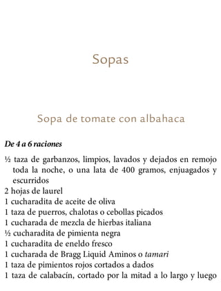 Sopas
Sopa de tomate con albahaca
De 4 a 6 raciones
½ taza de garbanzos, limpios, lavados y dejados en remojo
toda la noche, o una lata de 400 gramos, enjuagados y
escurridos
2 hojas de laurel
1 cucharadita de aceite de oliva
1 taza de puerros, chalotas o cebollas picados
1 cucharada de mezcla de hierbas italiana
½ cucharadita de pimienta negra
1 cucharadita de eneldo fresco
1 cucharada de Bragg Liquid Aminos o tamari
1 taza de pimientos rojos cortados a dados
1 taza de calabacín, cortado por la mitad a lo largo y luego
 