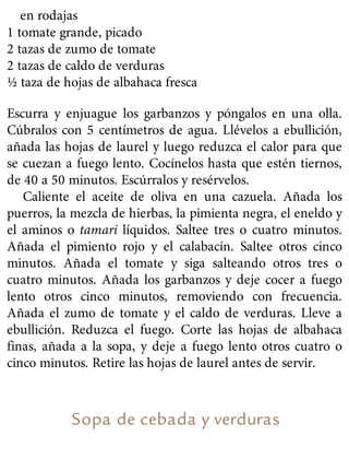 en rodajas
1 tomate grande, picado
2 tazas de zumo de tomate
2 tazas de caldo de verduras
½ taza de hojas de albahaca fresca
Escurra y enjuague los garbanzos y póngalos en una olla.
Cúbralos con 5 centímetros de agua. Llévelos a ebullición,
añada las hojas de laurel y luego reduzca el calor para que
se cuezan a fuego lento. Cocínelos hasta que estén tiernos,
de 40 a 50 minutos. Escúrralos y resérvelos.
Caliente el aceite de oliva en una cazuela. Añada los
puerros, la mezcla de hierbas, la pimienta negra, el eneldo y
el aminos o tamari líquidos. Saltee tres o cuatro minutos.
Añada el pimiento rojo y el calabacín. Saltee otros cinco
minutos. Añada el tomate y siga salteando otros tres o
cuatro minutos. Añada los garbanzos y deje cocer a fuego
lento otros cinco minutos, removiendo con frecuencia.
Añada el zumo de tomate y el caldo de verduras. Lleve a
ebullición. Reduzca el fuego. Corte las hojas de albahaca
finas, añada a la sopa, y deje a fuego lento otros cuatro o
cinco minutos. Retire las hojas de laurel antes de servir.
Sopa de cebada y verduras
 
