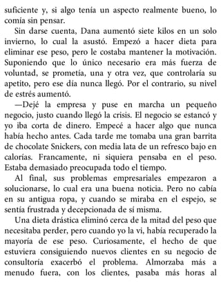 suficiente y, si algo tenía un aspecto realmente bueno, lo
comía sin pensar.
Sin darse cuenta, Dana aumentó siete kilos en un solo
invierno, lo cual la asustó. Empezó a hacer dieta para
eliminar ese peso, pero le costaba mantener la motivación.
Suponiendo que lo único necesario era más fuerza de
voluntad, se prometía, una y otra vez, que controlaría su
apetito, pero ese día nunca llegó. Por el contrario, su nivel
de estrés aumentó.
—Dejé la empresa y puse en marcha un pequeño
negocio, justo cuando llegó la crisis. El negocio se estancó y
yo iba corta de dinero. Empecé a hacer algo que nunca
había hecho antes. Cada tarde me tomaba una gran barrita
de chocolate Snickers, con media lata de un refresco bajo en
calorías. Francamente, ni siquiera pensaba en el peso.
Estaba demasiado preocupada todo el tiempo.
Al final, sus problemas empresariales empezaron a
solucionarse, lo cual era una buena noticia. Pero no cabía
en su antigua ropa, y cuando se miraba en el espejo, se
sentía frustrada y decepcionada de sí misma.
Una dieta drástica eliminó cerca de la mitad del peso que
necesitaba perder, pero cuando yo la vi, había recuperado la
mayoría de ese peso. Curiosamente, el hecho de que
estuviera consiguiendo nuevos clientes en su negocio de
consultoría exacerbó el problema. Almorzaba más a
menudo fuera, con los clientes, pasaba más horas al
 