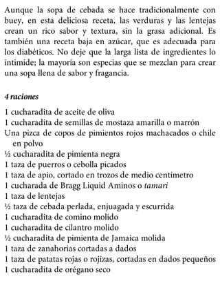 Aunque la sopa de cebada se hace tradicionalmente con
buey, en esta deliciosa receta, las verduras y las lentejas
crean un rico sabor y textura, sin la grasa adicional. Es
también una receta baja en azúcar, que es adecuada para
los diabéticos. No deje que la larga lista de ingredientes lo
intimide; la mayoría son especias que se mezclan para crear
una sopa llena de sabor y fragancia.
4 raciones
1 cucharadita de aceite de oliva
1 cucharadita de semillas de mostaza amarilla o marrón
Una pizca de copos de pimientos rojos machacados o chile
en polvo
½ cucharadita de pimienta negra
1 taza de puerros o cebolla picados
1 taza de apio, cortado en trozos de medio centímetro
1 cucharada de Bragg Liquid Aminos o tamari
1 taza de lentejas
½ taza de cebada perlada, enjuagada y escurrida
1 cucharadita de comino molido
1 cucharadita de cilantro molido
½ cucharadita de pimienta de Jamaica molida
1 taza de zanahorias cortadas a dados
1 taza de patatas rojas o rojizas, cortadas en dados pequeños
1 cucharadita de orégano seco
 