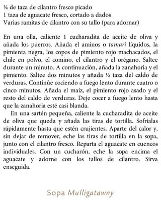 ¼ de taza de cilantro fresco picado
1 taza de aguacate fresco, cortado a dados
Varias ramitas de cilantro con su tallo (para adornar)
En una olla, caliente 1 cucharadita de aceite de oliva y
añada los puerros. Añada el aminos o tamari líquidos, la
pimienta negra, los copos de pimiento rojo machacados, el
chile en polvo, el comino, el cilantro y el orégano. Saltee
durante un minuto. A continuación, añada la zanahoria y el
pimiento. Saltee dos minutos y añada ½ taza del caldo de
verduras. Continúe cociendo a fuego lento durante cuatro o
cinco minutos. Añada el maíz, el pimiento rojo asado y el
resto del caldo de verduras. Deje cocer a fuego lento hasta
que la zanahoria esté casi blanda.
En una sartén pequeña, caliente la cucharadita de aceite
de oliva que queda y añada las tiras de tortilla. Sofríalas
rápidamente hasta que estén crujientes. Aparte del calor y,
sin dejar de remover, eche las tiras de tortilla en la sopa,
junto con el cilantro fresco. Reparta el aguacate en cuencos
individuales. Con un cucharón, eche la sopa encima el
aguacate y adorne con los tallos de cilantro. Sirva
enseguida.
Sopa Mulligatawny
 