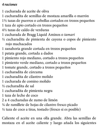 4 raciones
1 cucharada de aceite de oliva
1 cucharadita de semillas de mostaza amarilla o marrón
1½ tazas de puerros o cebollas cortados en trozos pequeños
1 taza de apio cortado en trozos pequeños
4½ tazas de caldo de verduras
1 cucharada de Bragg Liquid Aminos o tamari
½ cucharadita de pimienta de cayena o copos de pimiento
rojo machacados
1 zanahoria grande cortada en trozos pequeños
1 patata grande, cortada a dados
1 pimiento rojo mediano, cortado a trozos pequeños
1 pimiento verde mediano, cortado a trozos pequeños
1 tomate grande, cortado a trozos pequeños
1 cucharadita de cúrcuma
1 cucharadita de cilantro molido
1 cucharada de comino molido
½ cucharadita de sal
1 cucharadita de pimienta negra
1 taza de leche de coco
2 a 4 cucharadas de zumo de limón
¼ de ramillete de hojas de cilantro fresco picado
½ taza de coco a tiras, tostado (fresco si es posible)
Caliente el aceite en una olla grande. Abra las semillas de
mostaza en el aceite caliente y luego añada los siguientes
 