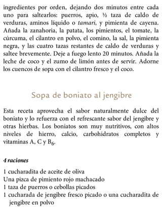 ingredientes por orden, dejando dos minutos entre cada
uno para saltearlos: puerros, apio, ½ taza de caldo de
verduras, aminos líquido o tamari, y pimienta de cayena.
Añada la zanahoria, la patata, los pimientos, el tomate, la
cúrcuma, el cilantro en polvo, el comino, la sal, la pimienta
negra, y las cuatro tazas restantes de caldo de verduras y
saltee brevemente. Deje a fuego lento 20 minutos. Añada la
leche de coco y el zumo de limón antes de servir. Adorne
los cuencos de sopa con el cilantro fresco y el coco.
Sopa de boniato al jengibre
Esta receta aprovecha el sabor naturalmente dulce del
boniato y lo refuerza con el refrescante sabor del jengibre y
otras hierbas. Los boniatos son muy nutritivos, con altos
niveles de hierro, calcio, carbohidratos completos y
vitaminas A, C y B6.
4 raciones
1 cucharadita de aceite de oliva
Una pizca de pimiento rojo machacado
1 taza de puerros o cebollas picados
1 cucharada de jengibre fresco picado o una cucharadita de
jengibre en polvo
 