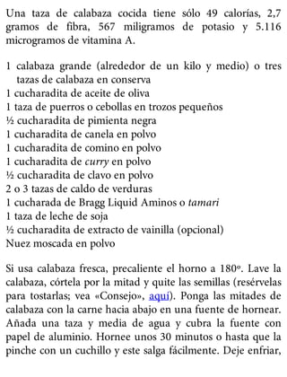 Una taza de calabaza cocida tiene sólo 49 calorías, 2,7
gramos de fibra, 567 miligramos de potasio y 5.116
microgramos de vitamina A.
1 calabaza grande (alrededor de un kilo y medio) o tres
tazas de calabaza en conserva
1 cucharadita de aceite de oliva
1 taza de puerros o cebollas en trozos pequeños
½ cucharadita de pimienta negra
1 cucharadita de canela en polvo
1 cucharadita de comino en polvo
1 cucharadita de curry en polvo
½ cucharadita de clavo en polvo
2 o 3 tazas de caldo de verduras
1 cucharada de Bragg Liquid Aminos o tamari
1 taza de leche de soja
½ cucharadita de extracto de vainilla (opcional)
Nuez moscada en polvo
Si usa calabaza fresca, precaliente el horno a 180º. Lave la
calabaza, córtela por la mitad y quite las semillas (resérvelas
para tostarlas; vea «Consejo», aquí). Ponga las mitades de
calabaza con la carne hacia abajo en una fuente de hornear.
Añada una taza y media de agua y cubra la fuente con
papel de aluminio. Hornee unos 30 minutos o hasta que la
pinche con un cuchillo y este salga fácilmente. Deje enfriar,
 