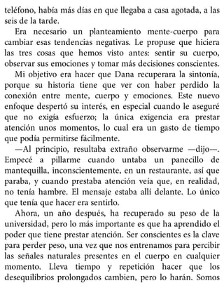 teléfono, había más días en que llegaba a casa agotada, a las
seis de la tarde.
Era necesario un planteamiento mente-cuerpo para
cambiar esas tendencias negativas. Le propuse que hiciera
las tres cosas que hemos visto antes: sentir su cuerpo,
observar sus emociones y tomar más decisiones conscientes.
Mi objetivo era hacer que Dana recuperara la sintonía,
porque su historia tiene que ver con haber perdido la
conexión entre mente, cuerpo y emociones. Este nuevo
enfoque despertó su interés, en especial cuando le aseguré
que no exigía esfuerzo; la única exigencia era prestar
atención unos momentos, lo cual era un gasto de tiempo
que podía permitirse fácilmente.
—Al principio, resultaba extraño observarme —dijo—.
Empecé a pillarme cuando untaba un panecillo de
mantequilla, inconscientemente, en un restaurante, así que
paraba, y cuando prestaba atención veía que, en realidad,
no tenía hambre. El mensaje estaba allí delante. Lo único
que tenía que hacer era sentirlo.
Ahora, un año después, ha recuperado su peso de la
universidad, pero lo más importante es que ha aprendido el
poder que tiene prestar atención. Ser conscientes es la clave
para perder peso, una vez que nos entrenamos para percibir
las señales naturales presentes en el cuerpo en cualquier
momento. Lleva tiempo y repetición hacer que los
desequilibrios prolongados cambien, pero lo harán. Somos
 