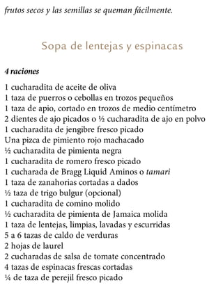 frutos secos y las semillas se queman fácilmente.
Sopa de lentejas y espinacas
4 raciones
1 cucharadita de aceite de oliva
1 taza de puerros o cebollas en trozos pequeños
1 taza de apio, cortado en trozos de medio centímetro
2 dientes de ajo picados o ½ cucharadita de ajo en polvo
1 cucharadita de jengibre fresco picado
Una pizca de pimiento rojo machacado
½ cucharadita de pimienta negra
1 cucharadita de romero fresco picado
1 cucharada de Bragg Liquid Aminos o tamari
1 taza de zanahorias cortadas a dados
½ taza de trigo bulgur (opcional)
1 cucharadita de comino molido
½ cucharadita de pimienta de Jamaica molida
1 taza de lentejas, limpias, lavadas y escurridas
5 a 6 tazas de caldo de verduras
2 hojas de laurel
2 cucharadas de salsa de tomate concentrado
4 tazas de espinacas frescas cortadas
¼ de taza de perejil fresco picado
 