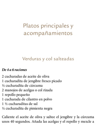Platos principales y
acompañamientos
Verduras y col salteadas
De 4 a 6 raciones
2 cucharadas de aceite de oliva
1 cucharadita de jengibre fresco picado
½ cucharadita de cúrcuma
2 manojos de acelgas o col rizada
1 repollo pequeño
1 cucharada de cilantro en polvo
1 ½ cucharaditas de sal
½ cucharadita de pimienta negra
Caliente el aceite de oliva y saltee el jengibre y la cúrcuma
unos 40 segundos. Añada las acelgas y el repollo y mezcle a
 