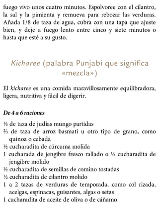 fuego vivo unos cuatro minutos. Espolvoree con el cilantro,
la sal y la pimienta y remueva para rebozar las verduras.
Añada 1/8 de taza de agua, cubra con una tapa que ajuste
bien, y deje a fuego lento entre cinco y siete minutos o
hasta que esté a su gusto.
Kicharee (palabra Punjabi que signiﬁca
«mezcla»)
El kicharee es una comida maravillosamente equilibradora,
ligera, nutritiva y fácil de digerir.
De 4 a 6 raciones
⅓ de taza de judías mungo partidas
⅔ de taza de arroz basmati u otro tipo de grano, como
quinoa o cebada
½ cucharadita de cúrcuma molida
1 cucharada de jengibre fresco rallado o ½ cucharadita de
jengibre molido
½ cucharadita de semillas de comino tostadas
½ cucharadita de cilantro molido
1 a 2 tazas de verduras de temporada, como col rizada,
acelgas, espinacas, guisantes, algas o setas
1 cucharadita de aceite de oliva o de cáñamo
 