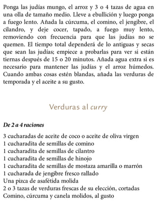Ponga las judías mungo, el arroz y 3 o 4 tazas de agua en
una olla de tamaño medio. Lleve a ebullición y luego ponga
a fuego lento. Añada la cúrcuma, el comino, el jengibre, el
cilandro, y deje cocer, tapado, a fuego muy lento,
removiendo con frecuencia para que las judías no se
quemen. El tiempo total dependerá de lo antiguas y secas
que sean las judías; empiece a probarlas para ver si están
tiernas después de 15 o 20 minutos. Añada agua extra si es
necesario para mantener las judías y el arroz húmedos.
Cuando ambas cosas estén blandas, añada las verduras de
temporada y el aceite a su gusto.
Verduras al curry
De 2 a 4 raciones
3 cucharadas de aceite de coco o aceite de oliva virgen
1 cucharadita de semillas de comino
1 cucharadita de semillas de cilantro
1 cucharadita de semillas de hinojo
1 cucharadita de semillas de mostaza amarilla o marrón
1 cucharada de jengibre fresco rallado
Una pizca de asafétida molida
2 o 3 tazas de verduras frescas de su elección, cortadas
Comino, cúrcuma y canela molidos, al gusto
 