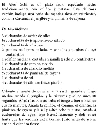 El Aloo Gobi es un plato indio especiado hecho
tradicionalmente con coliflor y patatas. Esta deliciosa
versión incluye una serie de especias ricas en nutrientes,
como la cúrcuma, el jengibre y la pimienta de cayena.
De 4 a 6 raciones
3 cucharadas de aceite de oliva
½ cucharadita de jengibre fresco rallado
½ cucharadita de cúrcuma
2 patatas medianas, peladas y cortadas en cubos de 2,5
centímetros
1 coliflor mediana, cortada en ramilletes de 2,5 centímetros
1 cucharadita de comino molido
1 cucharadita de cilandro molido
½ cucharadita de pimienta de cayena
1 cucharadita de sal
4 cucharadas de cilantro fresco picado
Caliente el aceite de oliva en una sartén grande a fuego
medio. Añada el jengibre y la cúrcuma y saltee unos 40
segundos. Añada las patatas, suba el fuego a fuerte y saltee
cuatro minutos. Añada la coliflor, el comino, el cilantro, la
pimienta de cayena y la sal y saltee ocho minutos. Añada 4
cucharadas de agua, tape herméticamente y deje cocer
hasta que las verduras estén tiernas. Justo antes de servir,
añada el cilandro fresco.
 