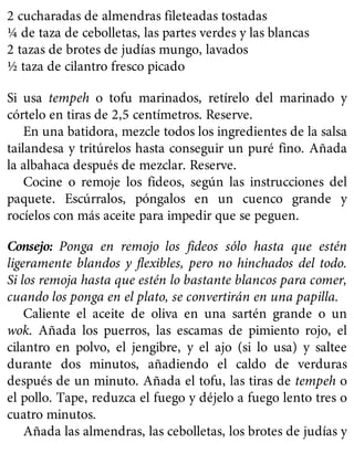 2 cucharadas de almendras fileteadas tostadas
¼ de taza de cebolletas, las partes verdes y las blancas
2 tazas de brotes de judías mungo, lavados
½ taza de cilantro fresco picado
Si usa tempeh o tofu marinados, retírelo del marinado y
córtelo en tiras de 2,5 centímetros. Reserve.
En una batidora, mezcle todos los ingredientes de la salsa
tailandesa y tritúrelos hasta conseguir un puré fino. Añada
la albahaca después de mezclar. Reserve.
Cocine o remoje los fideos, según las instrucciones del
paquete. Escúrralos, póngalos en un cuenco grande y
rocíelos con más aceite para impedir que se peguen.
Consejo: Ponga en remojo los fideos sólo hasta que estén
ligeramente blandos y flexibles, pero no hinchados del todo.
Si los remoja hasta que estén lo bastante blancos para comer,
cuando los ponga en el plato, se convertirán en una papilla.
Caliente el aceite de oliva en una sartén grande o un
wok. Añada los puerros, las escamas de pimiento rojo, el
cilantro en polvo, el jengibre, y el ajo (si lo usa) y saltee
durante dos minutos, añadiendo el caldo de verduras
después de un minuto. Añada el tofu, las tiras de tempeh o
el pollo. Tape, reduzca el fuego y déjelo a fuego lento tres o
cuatro minutos.
Añada las almendras, las cebolletas, los brotes de judías y
 