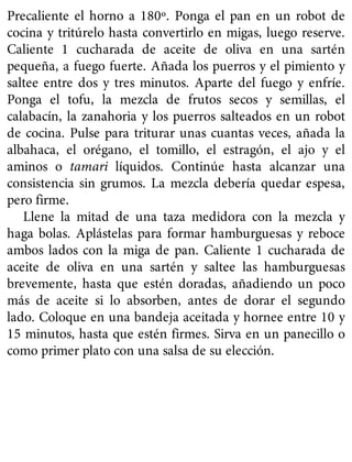 Precaliente el horno a 180º. Ponga el pan en un robot de
cocina y tritúrelo hasta convertirlo en migas, luego reserve.
Caliente 1 cucharada de aceite de oliva en una sartén
pequeña, a fuego fuerte. Añada los puerros y el pimiento y
saltee entre dos y tres minutos. Aparte del fuego y enfríe.
Ponga el tofu, la mezcla de frutos secos y semillas, el
calabacín, la zanahoria y los puerros salteados en un robot
de cocina. Pulse para triturar unas cuantas veces, añada la
albahaca, el orégano, el tomillo, el estragón, el ajo y el
aminos o tamari líquidos. Continúe hasta alcanzar una
consistencia sin grumos. La mezcla debería quedar espesa,
pero firme.
Llene la mitad de una taza medidora con la mezcla y
haga bolas. Aplástelas para formar hamburguesas y reboce
ambos lados con la miga de pan. Caliente 1 cucharada de
aceite de oliva en una sartén y saltee las hamburguesas
brevemente, hasta que estén doradas, añadiendo un poco
más de aceite si lo absorben, antes de dorar el segundo
lado. Coloque en una bandeja aceitada y hornee entre 10 y
15 minutos, hasta que estén firmes. Sirva en un panecillo o
como primer plato con una salsa de su elección.
 