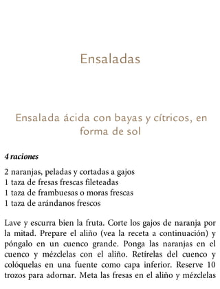 Ensaladas
Ensalada ácida con bayas y cítricos, en
forma de sol
4 raciones
2 naranjas, peladas y cortadas a gajos
1 taza de fresas frescas fileteadas
1 taza de frambuesas o moras frescas
1 taza de arándanos frescos
Lave y escurra bien la fruta. Corte los gajos de naranja por
la mitad. Prepare el aliño (vea la receta a continuación) y
póngalo en un cuenco grande. Ponga las naranjas en el
cuenco y mézclelas con el aliño. Retírelas del cuenco y
colóquelas en una fuente como capa inferior. Reserve 10
trozos para adornar. Meta las fresas en el aliño y mézclelas
 