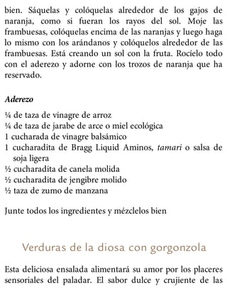 bien. Sáquelas y colóquelas alrededor de los gajos de
naranja, como si fueran los rayos del sol. Moje las
frambuesas, colóquelas encima de las naranjas y luego haga
lo mismo con los arándanos y colóquelos alrededor de las
frambuesas. Está creando un sol con la fruta. Rocíelo todo
con el aderezo y adorne con los trozos de naranja que ha
reservado.
Aderezo
¼ de taza de vinagre de arroz
¼ de taza de jarabe de arce o miel ecológica
1 cucharada de vinagre balsámico
1 cucharadita de Bragg Liquid Aminos, tamari o salsa de
soja ligera
½ cucharadita de canela molida
½ cucharadita de jengibre molido
½ taza de zumo de manzana
Junte todos los ingredientes y mézclelos bien
Verduras de la diosa con gorgonzola
Esta deliciosa ensalada alimentará su amor por los placeres
sensoriales del paladar. El sabor dulce y crujiente de las
 