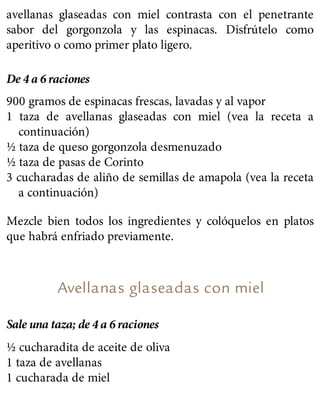 avellanas glaseadas con miel contrasta con el penetrante
sabor del gorgonzola y las espinacas. Disfrútelo como
aperitivo o como primer plato ligero.
De 4 a 6 raciones
900 gramos de espinacas frescas, lavadas y al vapor
1 taza de avellanas glaseadas con miel (vea la receta a
continuación)
½ taza de queso gorgonzola desmenuzado
½ taza de pasas de Corinto
3 cucharadas de aliño de semillas de amapola (vea la receta
a continuación)
Mezcle bien todos los ingredientes y colóquelos en platos
que habrá enfriado previamente.
Avellanas glaseadas con miel
Sale una taza; de 4 a 6 raciones
½ cucharadita de aceite de oliva
1 taza de avellanas
1 cucharada de miel
 