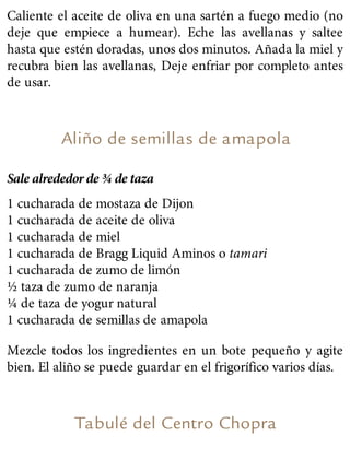 Caliente el aceite de oliva en una sartén a fuego medio (no
deje que empiece a humear). Eche las avellanas y saltee
hasta que estén doradas, unos dos minutos. Añada la miel y
recubra bien las avellanas, Deje enfriar por completo antes
de usar.
Aliño de semillas de amapola
Sale alrededor de ¾ de taza
1 cucharada de mostaza de Dijon
1 cucharada de aceite de oliva
1 cucharada de miel
1 cucharada de Bragg Liquid Aminos o tamari
1 cucharada de zumo de limón
½ taza de zumo de naranja
¼ de taza de yogur natural
1 cucharada de semillas de amapola
Mezcle todos los ingredientes en un bote pequeño y agite
bien. El aliño se puede guardar en el frigorífico varios días.
Tabulé del Centro Chopra
 