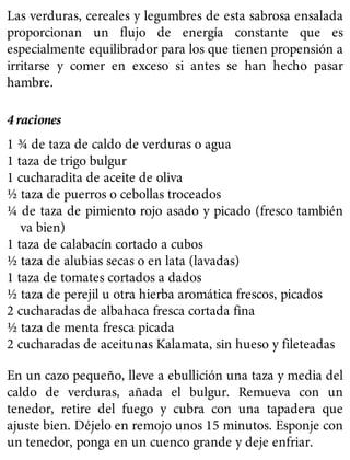 Las verduras, cereales y legumbres de esta sabrosa ensalada
proporcionan un flujo de energía constante que es
especialmente equilibrador para los que tienen propensión a
irritarse y comer en exceso si antes se han hecho pasar
hambre.
4 raciones
1 ¾ de taza de caldo de verduras o agua
1 taza de trigo bulgur
1 cucharadita de aceite de oliva
½ taza de puerros o cebollas troceados
¼ de taza de pimiento rojo asado y picado (fresco también
va bien)
1 taza de calabacín cortado a cubos
½ taza de alubias secas o en lata (lavadas)
1 taza de tomates cortados a dados
½ taza de perejil u otra hierba aromática frescos, picados
2 cucharadas de albahaca fresca cortada fina
½ taza de menta fresca picada
2 cucharadas de aceitunas Kalamata, sin hueso y fileteadas
En un cazo pequeño, lleve a ebullición una taza y media del
caldo de verduras, añada el bulgur. Remueva con un
tenedor, retire del fuego y cubra con una tapadera que
ajuste bien. Déjelo en remojo unos 15 minutos. Esponje con
un tenedor, ponga en un cuenco grande y deje enfriar.
 