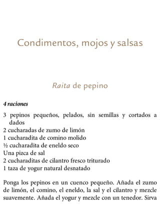 Condimentos, mojos y salsas
Raita de pepino
4 raciones
3 pepinos pequeños, pelados, sin semillas y cortados a
dados
2 cucharadas de zumo de limón
1 cucharadita de comino molido
½ cucharadita de eneldo seco
Una pizca de sal
2 cucharaditas de cilantro fresco triturado
1 taza de yogur natural desnatado
Ponga los pepinos en un cuenco pequeño. Añada el zumo
de limón, el comino, el eneldo, la sal y el cilantro y mezcle
suavemente. Añada el yogur y mezcle con un tenedor. Sirva
 