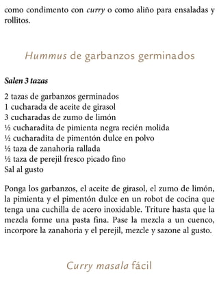 como condimento con curry o como aliño para ensaladas y
rollitos.
Hummus de garbanzos germinados
Salen 3 tazas
2 tazas de garbanzos germinados
1 cucharada de aceite de girasol
3 cucharadas de zumo de limón
½ cucharadita de pimienta negra recién molida
½ cucharadita de pimentón dulce en polvo
½ taza de zanahoria rallada
½ taza de perejil fresco picado fino
Sal al gusto
Ponga los garbanzos, el aceite de girasol, el zumo de limón,
la pimienta y el pimentón dulce en un robot de cocina que
tenga una cuchilla de acero inoxidable. Triture hasta que la
mezcla forme una pasta fina. Pase la mezcla a un cuenco,
incorpore la zanahoria y el perejil, mezcle y sazone al gusto.
Curry masala fácil
 