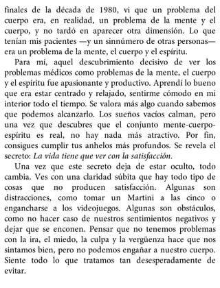 finales de la década de 1980, vi que un problema del
cuerpo era, en realidad, un problema de la mente y el
cuerpo, y no tardó en aparecer otra dimensión. Lo que
tenían mis pacientes —y un sinnúmero de otras personas—
era un problema de la mente, el cuerpo y el espíritu.
Para mí, aquel descubrimiento decisivo de ver los
problemas médicos como problemas de la mente, el cuerpo
y el espíritu fue apasionante y productivo. Aprendí lo bueno
que era estar centrado y relajado, sentirme cómodo en mi
interior todo el tiempo. Se valora más algo cuando sabemos
que podemos alcanzarlo. Los sueños vacíos calman, pero
una vez que descubres que el conjunto mente-cuerpo-
espíritu es real, no hay nada más atractivo. Por fin,
consigues cumplir tus anhelos más profundos. Se revela el
secreto: La vida tiene que ver con la satisfacción.
Una vez que este secreto deja de estar oculto, todo
cambia. Ves con una claridad súbita que hay todo tipo de
cosas que no producen satisfacción. Algunas son
distracciones, como tomar un Martini a las cinco o
engancharse a los videojuegos. Algunas son obstáculos,
como no hacer caso de nuestros sentimientos negativos y
dejar que se enconen. Pensar que no tenemos problemas
con la ira, el miedo, la culpa y la vergüenza hace que nos
sintamos bien, pero no podemos engañar a nuestro cuerpo.
Siente todo lo que tratamos tan desesperadamente de
evitar.
 