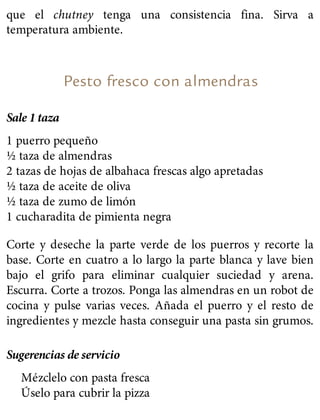 que el chutney tenga una consistencia fina. Sirva a
temperatura ambiente.
Pesto fresco con almendras
Sale 1 taza
1 puerro pequeño
½ taza de almendras
2 tazas de hojas de albahaca frescas algo apretadas
½ taza de aceite de oliva
½ taza de zumo de limón
1 cucharadita de pimienta negra
Corte y deseche la parte verde de los puerros y recorte la
base. Corte en cuatro a lo largo la parte blanca y lave bien
bajo el grifo para eliminar cualquier suciedad y arena.
Escurra. Corte a trozos. Ponga las almendras en un robot de
cocina y pulse varias veces. Añada el puerro y el resto de
ingredientes y mezcle hasta conseguir una pasta sin grumos.
Sugerencias de servicio
Mézclelo con pasta fresca
Úselo para cubrir la pizza
 