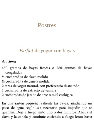 Postres
Parfait de yogur con bayas
4 raciones
450 gramos de bayas frescas o 280 gramos de bayas
congeladas
½ cucharadita de clavo molido
½ cucharadita de canela molida
2 tazas de yogur natural, con preferencia desnatado
1 cucharadita de extracto de vainilla
2 cucharadas de jarabe de arce o miel ecológica
En una sartén pequeña, caliente las bayas, añadiendo un
poco de agua según sea necesario para impedir que se
quemen. Deje a fuego lento uno o dos minutos. Añada el
clavo y la canela y continúe cociendo a fuego lento hasta
 