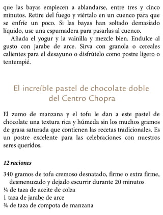 que las bayas empiecen a ablandarse, entre tres y cinco
minutos. Retire del fuego y viértalo en un cuenco para que
se enfríe un poco. Si las bayas han soltado demasiado
líquido, use una espumadera para pasarlas al cuenco.
Añada el yogur y la vainilla y mezcle bien. Endulce al
gusto con jarabe de arce. Sirva con granola o cereales
calientes para el desayuno o disfrútelo como postre ligero o
tentempié.
El increíble pastel de chocolate doble
del Centro Chopra
El zumo de manzana y el tofu le dan a este pastel de
chocolate una textura rica y húmeda sin los muchos gramos
de grasa saturada que contienen las recetas tradicionales. Es
un postre excelente para las celebraciones con nuestros
seres queridos.
12 raciones
340 gramos de tofu cremoso desnatado, firme o extra firme,
desmenuzado y dejado escurrir durante 20 minutos
¼ de taza de aceite de colza
1 taza de jarabe de arce
¾ de taza de compota de manzana
 