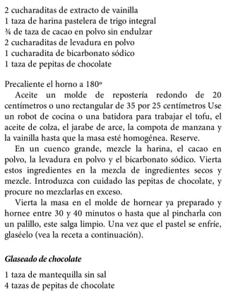 2 cucharaditas de extracto de vainilla
1 taza de harina pastelera de trigo integral
¾ de taza de cacao en polvo sin endulzar
2 cucharaditas de levadura en polvo
1 cucharadita de bicarbonato sódico
1 taza de pepitas de chocolate
Precaliente el horno a 180º
Aceite un molde de repostería redondo de 20
centímetros o uno rectangular de 35 por 25 centímetros Use
un robot de cocina o una batidora para trabajar el tofu, el
aceite de colza, el jarabe de arce, la compota de manzana y
la vainilla hasta que la masa esté homogénea. Reserve.
En un cuenco grande, mezcle la harina, el cacao en
polvo, la levadura en polvo y el bicarbonato sódico. Vierta
estos ingredientes en la mezcla de ingredientes secos y
mezcle. Introduzca con cuidado las pepitas de chocolate, y
procure no mezclarlas en exceso.
Vierta la masa en el molde de hornear ya preparado y
hornee entre 30 y 40 minutos o hasta que al pincharla con
un palillo, este salga limpio. Una vez que el pastel se enfríe,
glaséelo (vea la receta a continuación).
Glaseado de chocolate
1 taza de mantequilla sin sal
4 tazas de pepitas de chocolate
 