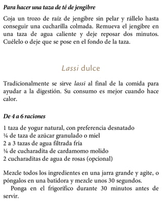 Para hacer una taza de té de jengibre
Coja un trozo de raíz de jengibre sin pelar y rállelo hasta
conseguir una cucharilla colmada. Remueva el jengibre en
una taza de agua caliente y deje reposar dos minutos.
Cuélelo o deje que se pose en el fondo de la taza.
Lassi dulce
Tradicionalmente se sirve lassi al final de la comida para
ayudar a la digestión. Su consumo es mejor cuando hace
calor.
De 4 a 6 raciones
1 taza de yogur natural, con preferencia desnatado
¼ de taza de azúcar granulado o miel
2 a 3 tazas de agua filtrada fría
¼ de cucharadita de cardamomo molido
2 cucharaditas de agua de rosas (opcional)
Mezcle todos los ingredientes en una jarra grande y agite, o
póngalos en una batidora y mezcle unos 30 segundos.
Ponga en el frigorífico durante 30 minutos antes de
servir.
 