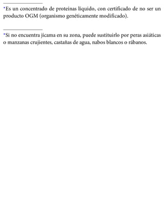 *Es un concentrado de proteínas líquido, con certificado de no ser un
producto OGM (organismo genéticamente modificado).
*Si no encuentra jícama en su zona, puede sustituirlo por peras asiáticas
o manzanas crujientes, castañas de agua, nabos blancos o rábanos.
 