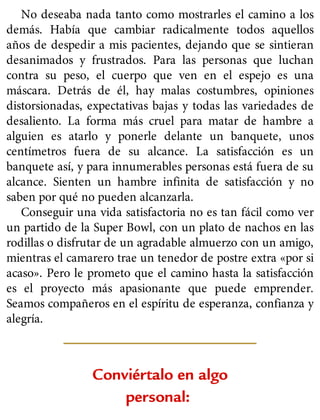 No deseaba nada tanto como mostrarles el camino a los
demás. Había que cambiar radicalmente todos aquellos
años de despedir a mis pacientes, dejando que se sintieran
desanimados y frustrados. Para las personas que luchan
contra su peso, el cuerpo que ven en el espejo es una
máscara. Detrás de él, hay malas costumbres, opiniones
distorsionadas, expectativas bajas y todas las variedades de
desaliento. La forma más cruel para matar de hambre a
alguien es atarlo y ponerle delante un banquete, unos
centímetros fuera de su alcance. La satisfacción es un
banquete así, y para innumerables personas está fuera de su
alcance. Sienten un hambre infinita de satisfacción y no
saben por qué no pueden alcanzarla.
Conseguir una vida satisfactoria no es tan fácil como ver
un partido de la Super Bowl, con un plato de nachos en las
rodillas o disfrutar de un agradable almuerzo con un amigo,
mientras el camarero trae un tenedor de postre extra «por si
acaso». Pero le prometo que el camino hasta la satisfacción
es el proyecto más apasionante que puede emprender.
Seamos compañeros en el espíritu de esperanza, confianza y
alegría.
Conviértalo en algo
personal:
 