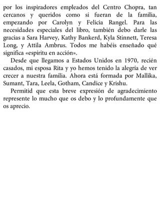 por los inspiradores empleados del Centro Chopra, tan
cercanos y queridos como si fueran de la familia,
empezando por Carolyn y Felicia Rangel. Para las
necesidades especiales del libro, también debo darle las
gracias a Sara Harvey, Kathy Bankerd, Kyla Stinnett, Teresa
Long, y Attila Ambrus. Todos me habéis enseñado qué
significa «espíritu en acción».
Desde que llegamos a Estados Unidos en 1970, recién
casados, mi esposa Rita y yo hemos tenido la alegría de ver
crecer a nuestra familia. Ahora está formada por Mallika,
Sumant, Tara, Leela, Gotham, Candice y Krishu.
Permitid que esta breve expresión de agradecimiento
represente lo mucho que os debo y lo profundamente que
os aprecio.
 