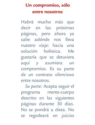 Un compromiso, sólo
entre nosotros
Habrá mucho más que
decir en las próximas
páginas, pero ahora ya
sabe adónde nos lleva
nuestro viaje: hacia una
solución holística. Me
gustaría que se detuviera
aquí y asumiera un
compromiso. Es su parte
de un contrato silencioso
entre nosotros.
Su parte: Acepta seguir el
programa mente-cuerpo
descrito en las siguientes
páginas durante 30 días.
No se pondrá a dieta. No
se regodeará en juicios
 